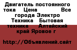 Двигатель постоянного тока. › Цена ­ 12 000 - Все города Электро-Техника » Бытовая техника   . Алтайский край,Яровое г.